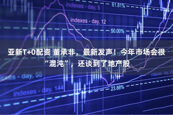 亚新T+0配资 董承非，最新发声！今年市场会很“混沌”，还谈到了地产股