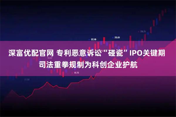 深富优配官网 专利恶意诉讼“碰瓷”IPO关键期 司法重拳规制为科创企业护航