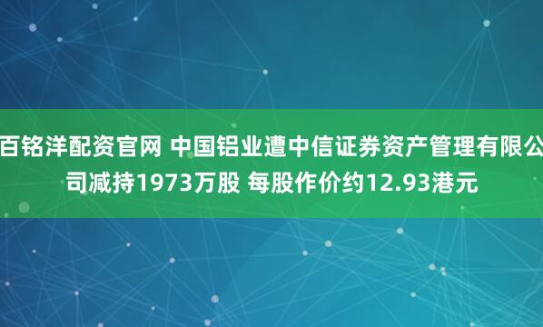 百铭洋配资官网 中国铝业遭中信证券资产管理有限公司减持1973万股 每股作价约12.93港元