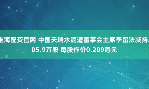 维海配资官网 中国天瑞水泥遭董事会主席李留法减持205.9万股 每股作价0.209港元