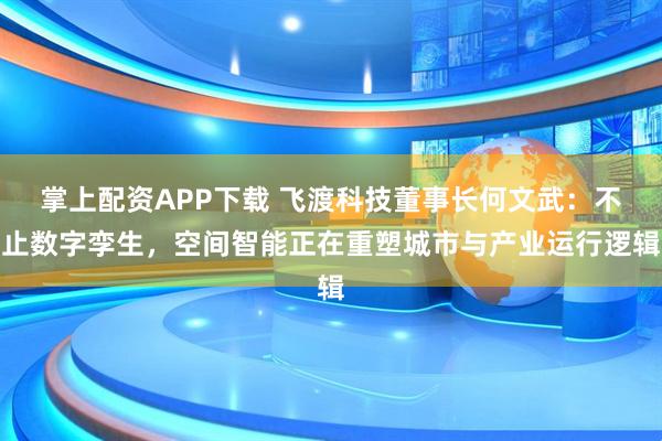 掌上配资APP下载 飞渡科技董事长何文武：不止数字孪生，空间智能正在重塑城市与产业运行逻辑