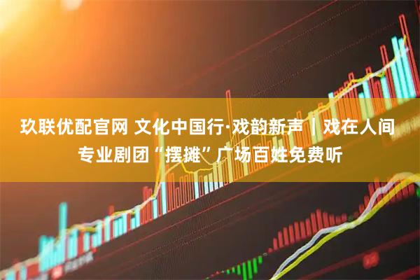 玖联优配官网 文化中国行·戏韵新声｜戏在人间 专业剧团“摆摊”广场百姓免费听