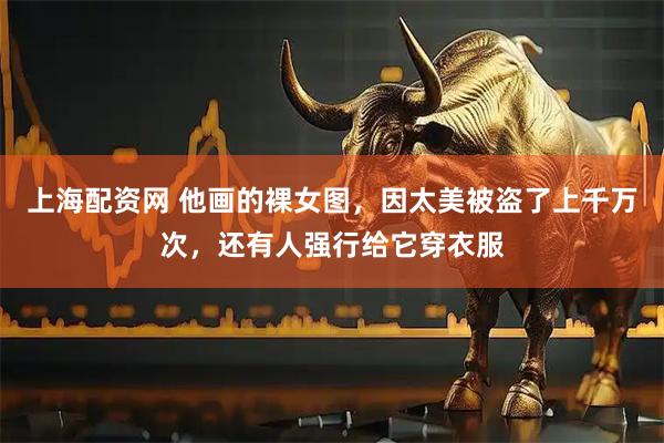上海配资网 他画的裸女图，因太美被盗了上千万次，还有人强行给它穿衣服