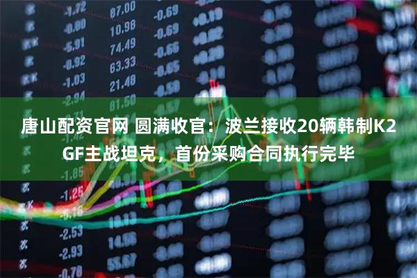 唐山配资官网 圆满收官：波兰接收20辆韩制K2GF主战坦克，首份采购合同执行完毕