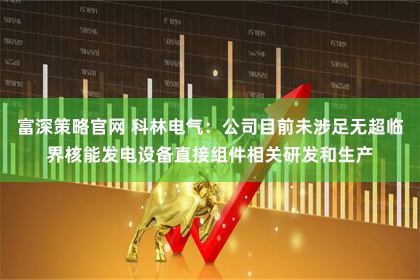 富深策略官网 科林电气：公司目前未涉足无超临界核能发电设备直接组件相关研发和生产