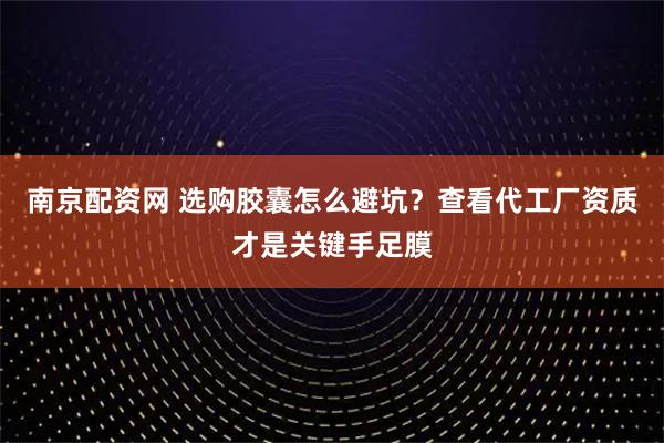 南京配资网 选购胶囊怎么避坑？查看代工厂资质才是关键手足膜