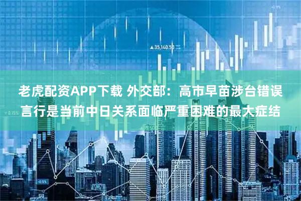 老虎配资APP下载 外交部：高市早苗涉台错误言行是当前中日关系面临严重困难的最大症结